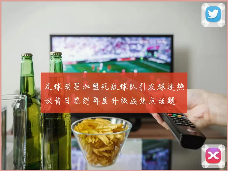 足球明星加盟死敌球队引发球迷热议昔日恩怨再度升级成焦点话题