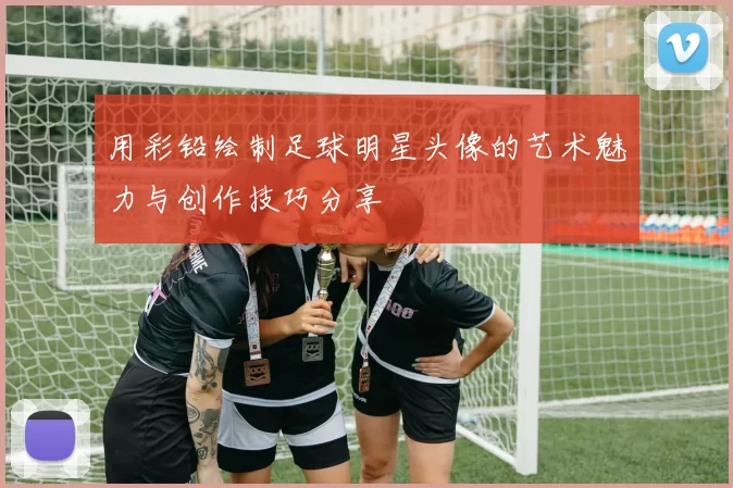 用彩铅绘制足球明星头像的艺术魅力与创作技巧分享