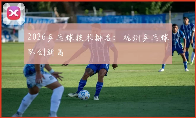 2026乒乓球技术排名：杭州乒乓球队创新高