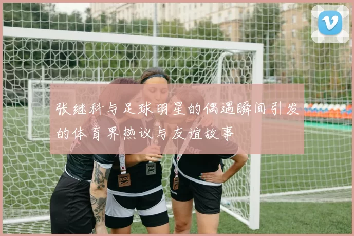 张继科与足球明星的偶遇瞬间引发的体育界热议与友谊故事