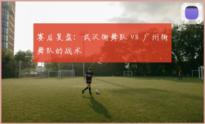 赛后复盘：武汉街舞队 vs 广州街舞队的战术