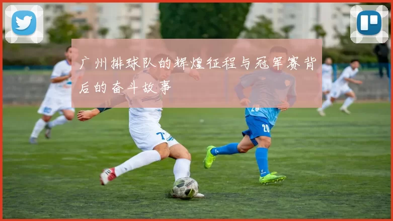 广州排球队的辉煌征程与冠军赛背后的奋斗故事