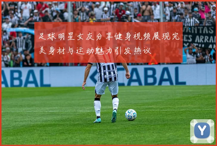 足球明星女友分享健身视频展现完美身材与运动魅力引发热议