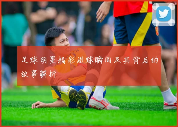 足球明星精彩进球瞬间及其背后的故事解析