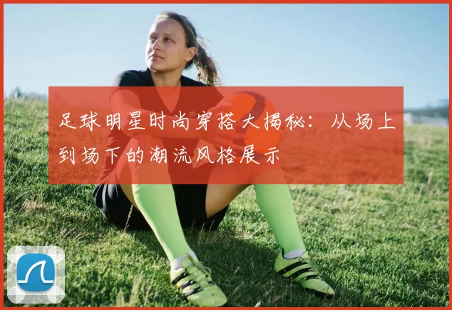 足球明星时尚穿搭大揭秘：从场上到场下的潮流风格展示